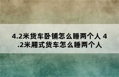 4.2米货车卧铺怎么睡两个人 4.2米厢式货车怎么睡两个人